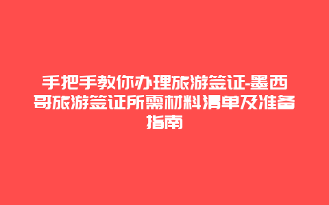 手把手教你办理旅游签证-墨西哥旅游签证所需材料清单及准备指南