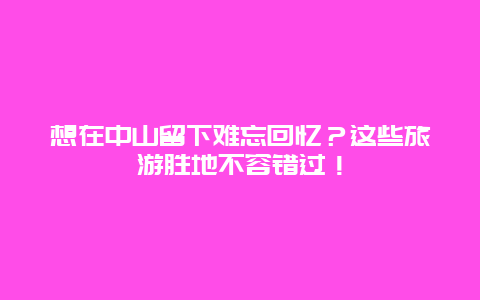 想在中山留下难忘回忆？这些旅游胜地不容错过！