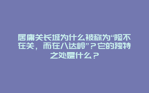 居庸关长城为什么被称为“险不在关，而在八达岭”？它的独特之处是什么？