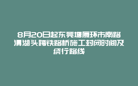 8月20日起东莞塘厦环市南路清湖头跨铁路桥施工封闭时间及绕行路线