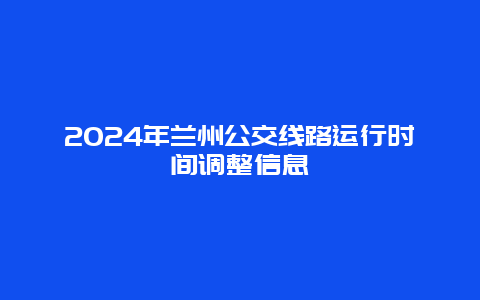 2024年兰州公交线路运行时间调整信息