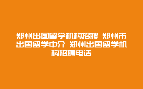 郑州出国留学机构招聘 郑州市出国留学中介 郑州出国留学机构招聘电话