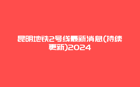 昆明地铁2号线最新消息(持续更新)2024