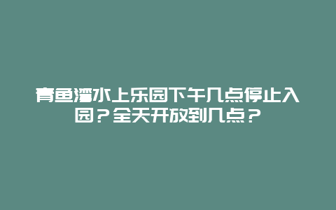 青鱼湾水上乐园下午几点停止入园？全天开放到几点？