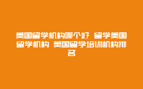 美国留学机构哪个好 留学美国留学机构 美国留学培训机构排名