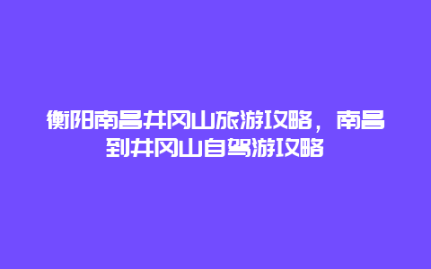 衡阳南昌井冈山旅游攻略，南昌到井冈山自驾游攻略