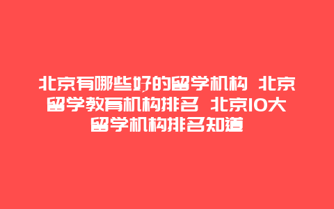 北京有哪些好的留学机构 北京留学教育机构排名 北京10大留学机构排名知道