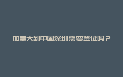 加拿大到中国深圳需要签证吗？