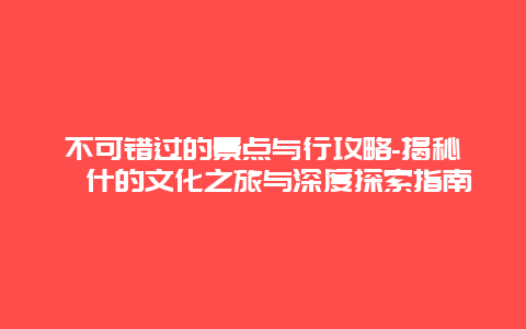 不可错过的景点与行攻略-揭秘喀什的文化之旅与深度探索指南