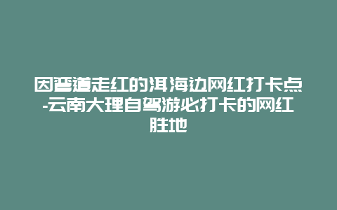 因弯道走红的洱海边网红打卡点-云南大理自驾游必打卡的网红胜地