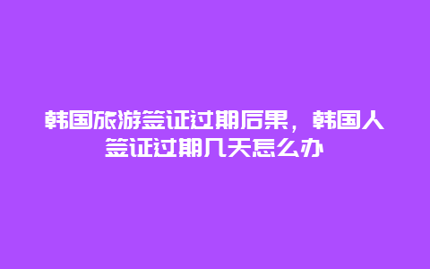 韩国旅游签证过期后果，韩国人签证过期几天怎么办