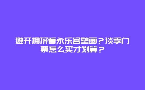 避开拥挤看永乐宫壁画？淡季门票怎么买才划算？