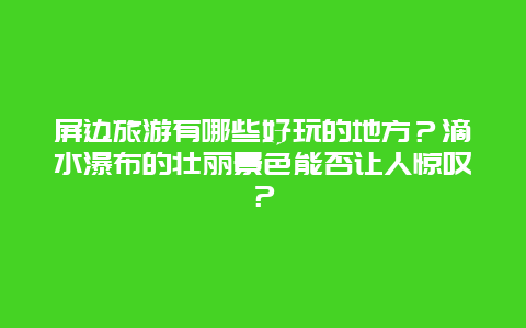 屏边旅游有哪些好玩的地方？滴水瀑布的壮丽景色能否让人惊叹？