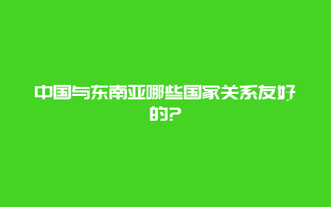 中国与东南亚哪些国家关系友好的?