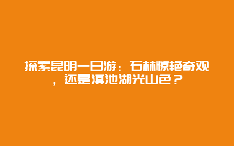 探索昆明一日游：石林惊艳奇观，还是滇池湖光山色？