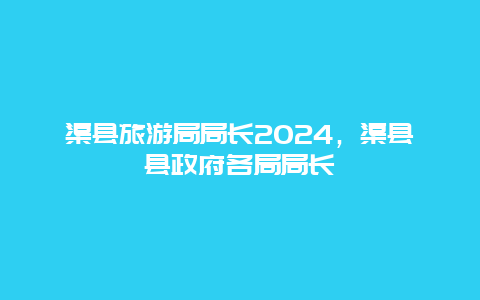 渠县旅游局局长2024，渠县县政府各局局长