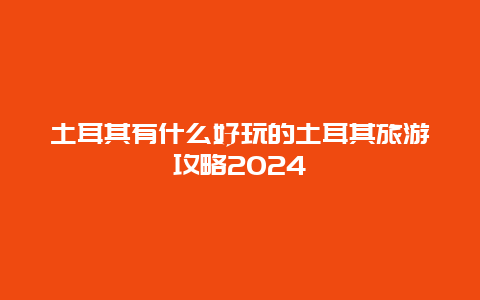 土耳其有什么好玩的土耳其旅游攻略2024