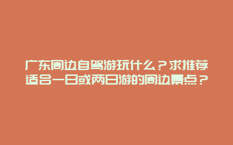 广东周边自驾游玩什么？求推荐适合一日或两日游的周边景点？