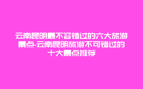 云南昆明最不容错过的六大旅游景点-云南昆明旅游不可错过的十大景点推荐