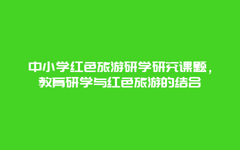 中小学红色旅游研学研究课题，教育研学与红色旅游的结合