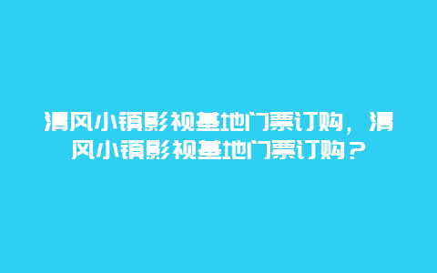 清风小镇影视基地门票订购，清风小镇影视基地门票订购？