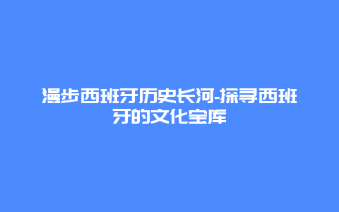 漫步西班牙历史长河-探寻西班牙的文化宝库