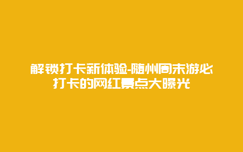 解锁打卡新体验-随州周末游必打卡的网红景点大曝光