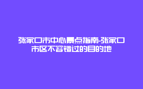 张家口市中心景点指南-张家口市区不容错过的目的地