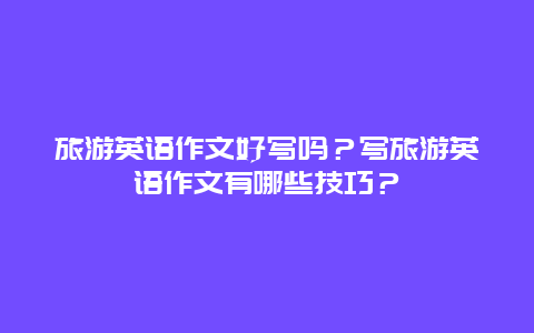 旅游英语作文好写吗？写旅游英语作文有哪些技巧？