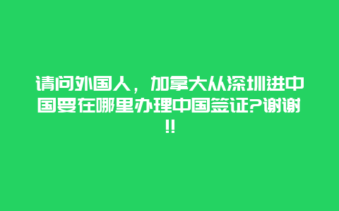 请问外国人，加拿大从深圳进中国要在哪里办理中国签证?谢谢!!