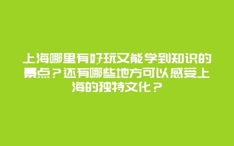 上海哪里有好玩又能学到知识的景点？还有哪些地方可以感受上海的独特文化？