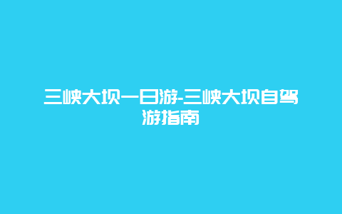 三峡大坝一日游-三峡大坝自驾游指南