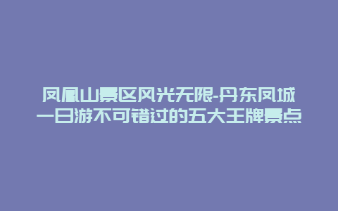 凤凰山景区风光无限-丹东凤城一日游不可错过的五大王牌景点