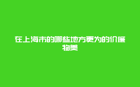 在上海市的哪些地方更为的价廉物美