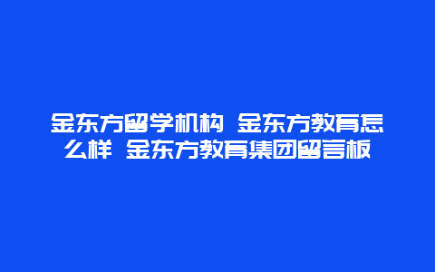 金东方留学机构 金东方教育怎么样 金东方教育集团留言板