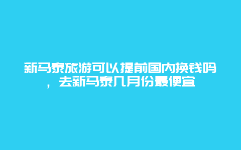 新马泰旅游可以提前国内换钱吗，去新马泰几月份最便宜