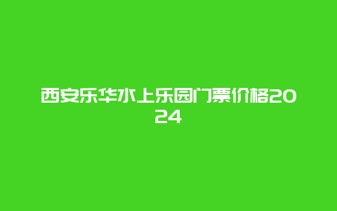 西安乐华水上乐园门票价格2024