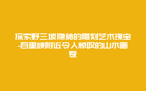 探索野三坡隐秘的雕刻艺术瑰宝-百里峡附近令人惊叹的山水画卷