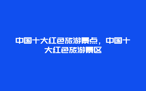 中国十大红色旅游景点，中国十大红色旅游景区