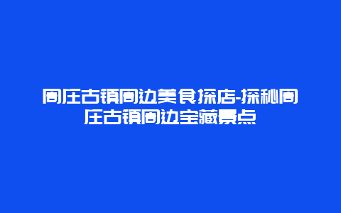 周庄古镇周边美食探店-探秘周庄古镇周边宝藏景点