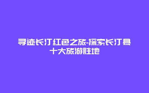 寻迹长汀红色之旅-探索长汀县十大旅游胜地