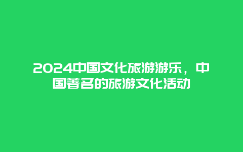 2024中国文化旅游游乐，中国著名的旅游文化活动