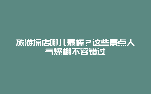 旅游探店哪儿最棒？这些景点人气爆棚不容错过