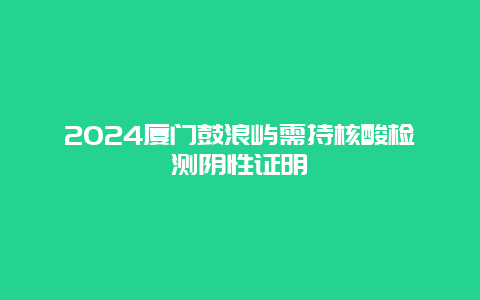 2024厦门鼓浪屿需持核酸检测阴性证明