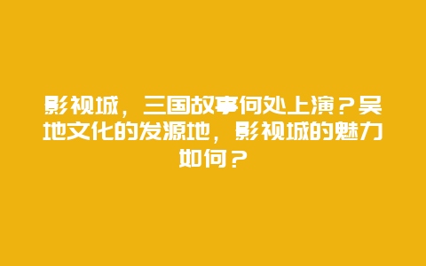 影视城，三国故事何处上演？吴地文化的发源地，影视城的魅力如何？