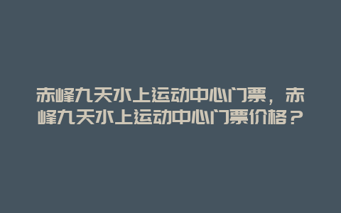 赤峰九天水上运动中心门票，赤峰九天水上运动中心门票价格？