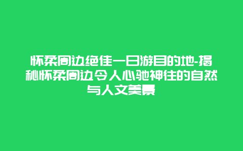 怀柔周边绝佳一日游目的地-揭秘怀柔周边令人心驰神往的自然与人文美景