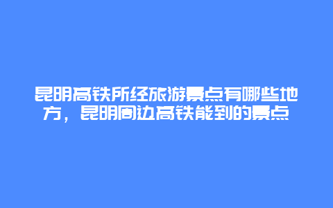 昆明高铁所经旅游景点有哪些地方，昆明周边高铁能到的景点