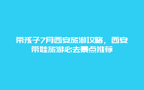 带孩子7月西安旅游攻略，西安带娃旅游必去景点推荐