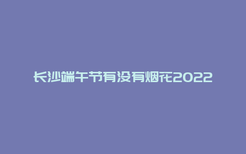 长沙端午节有没有烟花2022